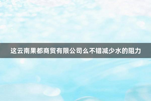 这云南果都商贸有限公司么不错减少水的阻力